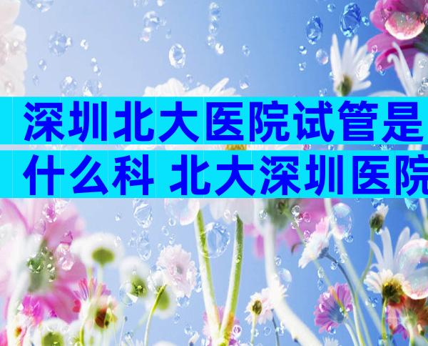 深圳北大医院试管是什么科 北大深圳医院试管婴儿哪个医生比较好